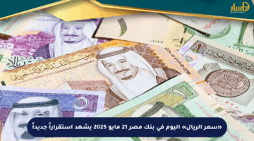 «سعر الريال» اليوم في بنك مصر 21 مايو 2025 يشهد استقراراً جديداً